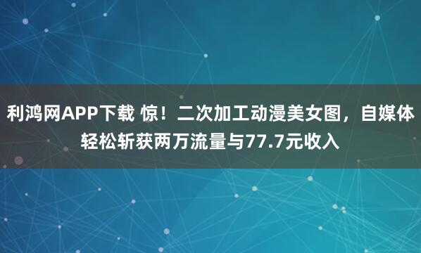 利鸿网APP下载 惊！二次加工动漫美女图，自媒体轻松斩获两万流量与77.7元收入