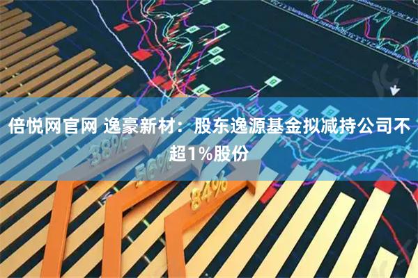 倍悦网官网 逸豪新材：股东逸源基金拟减持公司不超1%股份