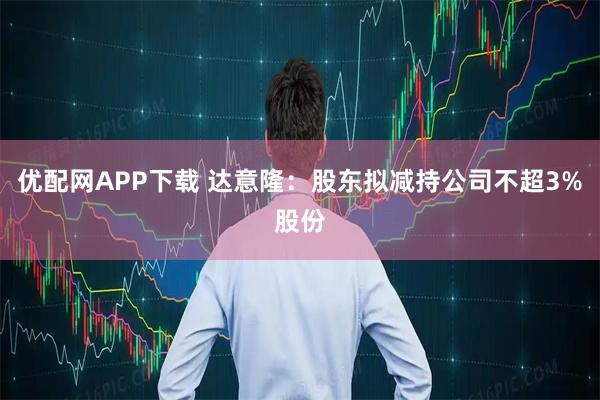 优配网APP下载 达意隆：股东拟减持公司不超3%股份