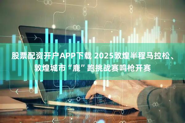 股票配资开户APP下载 2025敦煌半程马拉松、敦煌城市“鹿”跑挑战赛鸣枪开赛